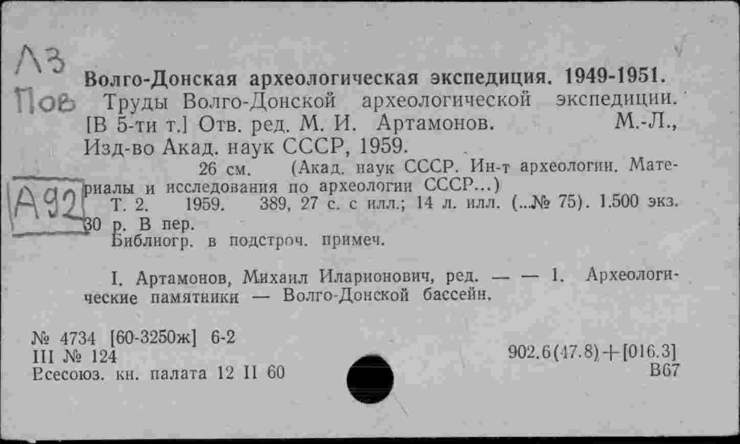 ﻿« v Волго-Донская археологическая экспедиция. 1949-1951.
Hob Труды Волго-Донской археологической экспедиции. [В 5-ти Т.1 Отв. ред. М. И. Артамонов.	М.-Л.,
Изд-во Акад, наук СССР, 1959.
,	26 см. (Акад, наук СССР. Ин-т археологии. Мате-
І л АД риалы и исследования по археологии СССР...)
'M W J T 2.	1959.	389, 27 с. с илл.; 14 л. илл. (...№ 75). 1.500 экз.
\ ~НЗО р. В пер.
Библиогр. в подстрой, примет.
I. Артамонов, Михаил Иларионович, ред. — веские памятники — Волго-Донской бассейн.
1. Археологи-
№ 4734 [60-3250ж] 6-2
III № 124
Есесоюз. кн. палата 12 II 60
902.6 (47.8)+ [016.3]
В 67